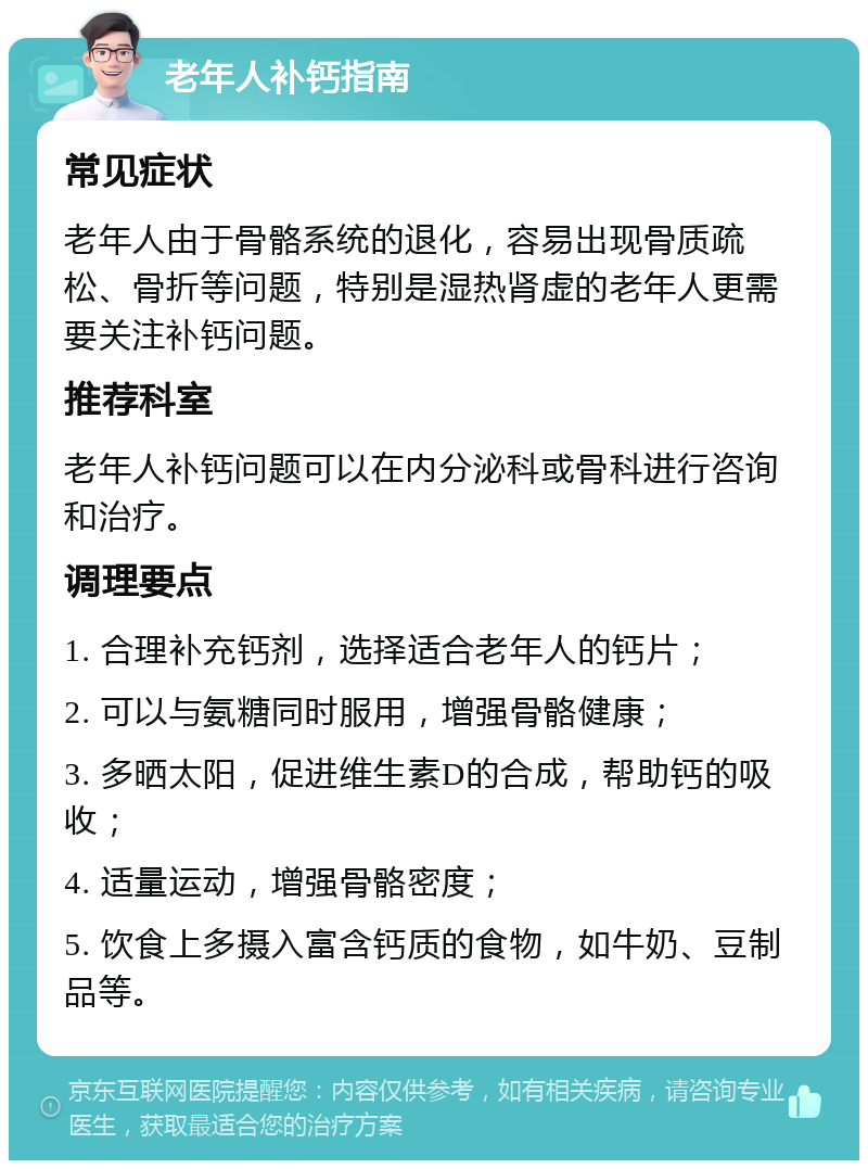 老年人补钙指南 常见症状 老年人由于骨骼系统的退化，容易出现骨质疏松、骨折等问题，特别是湿热肾虚的老年人更需要关注补钙问题。 推荐科室 老年人补钙问题可以在内分泌科或骨科进行咨询和治疗。 调理要点 1. 合理补充钙剂，选择适合老年人的钙片； 2. 可以与氨糖同时服用，增强骨骼健康； 3. 多晒太阳，促进维生素D的合成，帮助钙的吸收； 4. 适量运动，增强骨骼密度； 5. 饮食上多摄入富含钙质的食物，如牛奶、豆制品等。