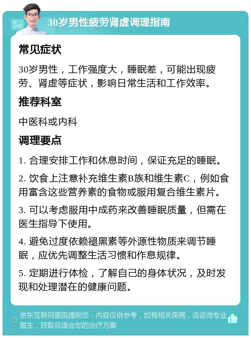 30岁男性疲劳肾虚调理指南 常见症状 30岁男性，工作强度大，睡眠差，可能出现疲劳、肾虚等症状，影响日常生活和工作效率。 推荐科室 中医科或内科 调理要点 1. 合理安排工作和休息时间，保证充足的睡眠。 2. 饮食上注意补充维生素B族和维生素C，例如食用富含这些营养素的食物或服用复合维生素片。 3. 可以考虑服用中成药来改善睡眠质量，但需在医生指导下使用。 4. 避免过度依赖褪黑素等外源性物质来调节睡眠，应优先调整生活习惯和作息规律。 5. 定期进行体检，了解自己的身体状况，及时发现和处理潜在的健康问题。