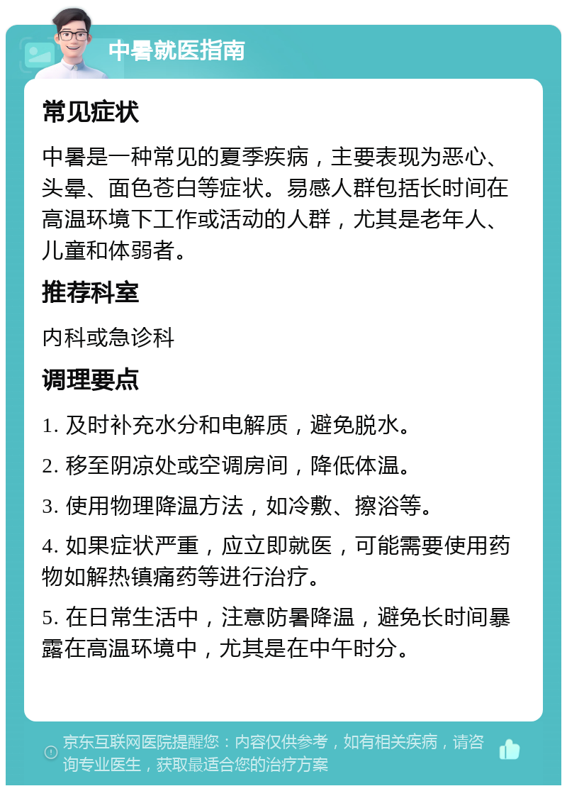 中暑就医指南 常见症状 中暑是一种常见的夏季疾病，主要表现为恶心、头晕、面色苍白等症状。易感人群包括长时间在高温环境下工作或活动的人群，尤其是老年人、儿童和体弱者。 推荐科室 内科或急诊科 调理要点 1. 及时补充水分和电解质，避免脱水。 2. 移至阴凉处或空调房间，降低体温。 3. 使用物理降温方法，如冷敷、擦浴等。 4. 如果症状严重，应立即就医，可能需要使用药物如解热镇痛药等进行治疗。 5. 在日常生活中，注意防暑降温，避免长时间暴露在高温环境中，尤其是在中午时分。