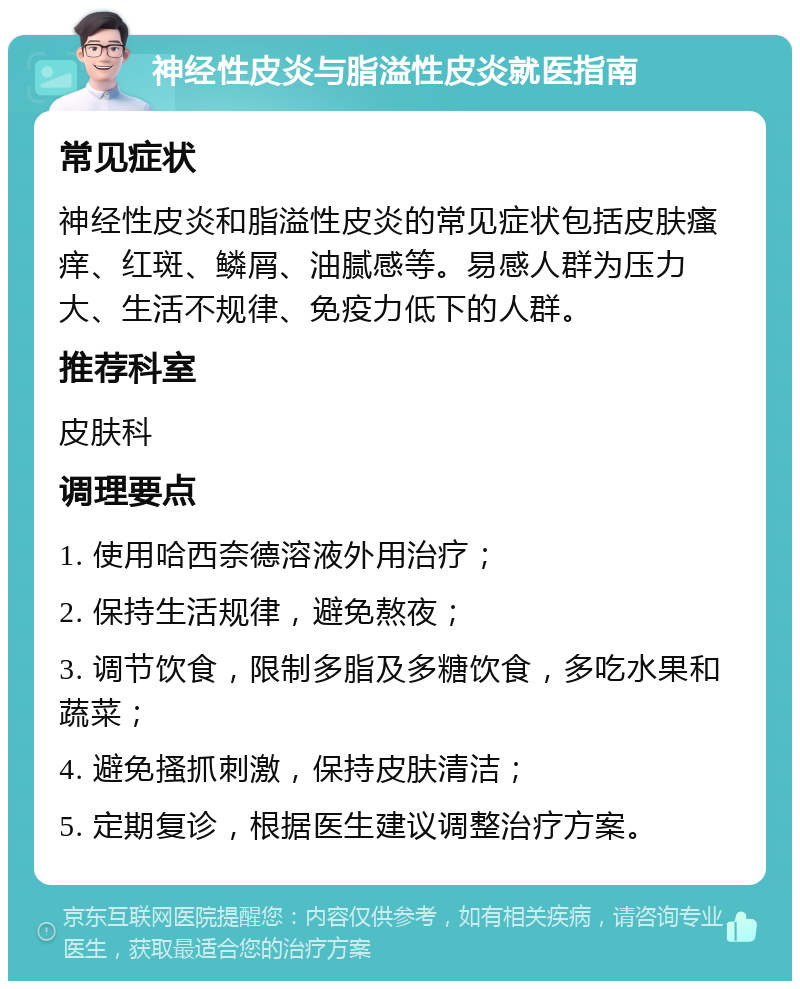 神经性皮炎与脂溢性皮炎就医指南 常见症状 神经性皮炎和脂溢性皮炎的常见症状包括皮肤瘙痒、红斑、鳞屑、油腻感等。易感人群为压力大、生活不规律、免疫力低下的人群。 推荐科室 皮肤科 调理要点 1. 使用哈西奈德溶液外用治疗； 2. 保持生活规律，避免熬夜； 3. 调节饮食，限制多脂及多糖饮食，多吃水果和蔬菜； 4. 避免搔抓刺激，保持皮肤清洁； 5. 定期复诊，根据医生建议调整治疗方案。