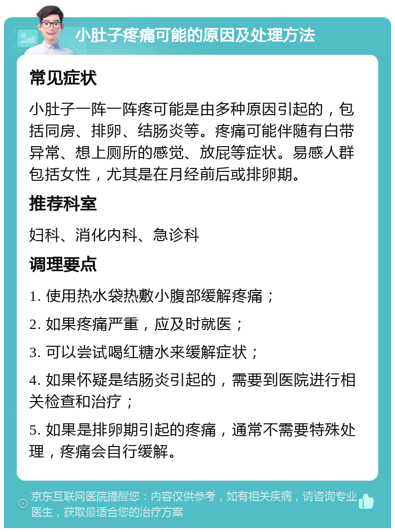 小肚子疼痛可能的原因及处理方法 常见症状 小肚子一阵一阵疼可能是由多种原因引起的，包括同房、排卵、结肠炎等。疼痛可能伴随有白带异常、想上厕所的感觉、放屁等症状。易感人群包括女性，尤其是在月经前后或排卵期。 推荐科室 妇科、消化内科、急诊科 调理要点 1. 使用热水袋热敷小腹部缓解疼痛； 2. 如果疼痛严重，应及时就医； 3. 可以尝试喝红糖水来缓解症状； 4. 如果怀疑是结肠炎引起的，需要到医院进行相关检查和治疗； 5. 如果是排卵期引起的疼痛，通常不需要特殊处理，疼痛会自行缓解。