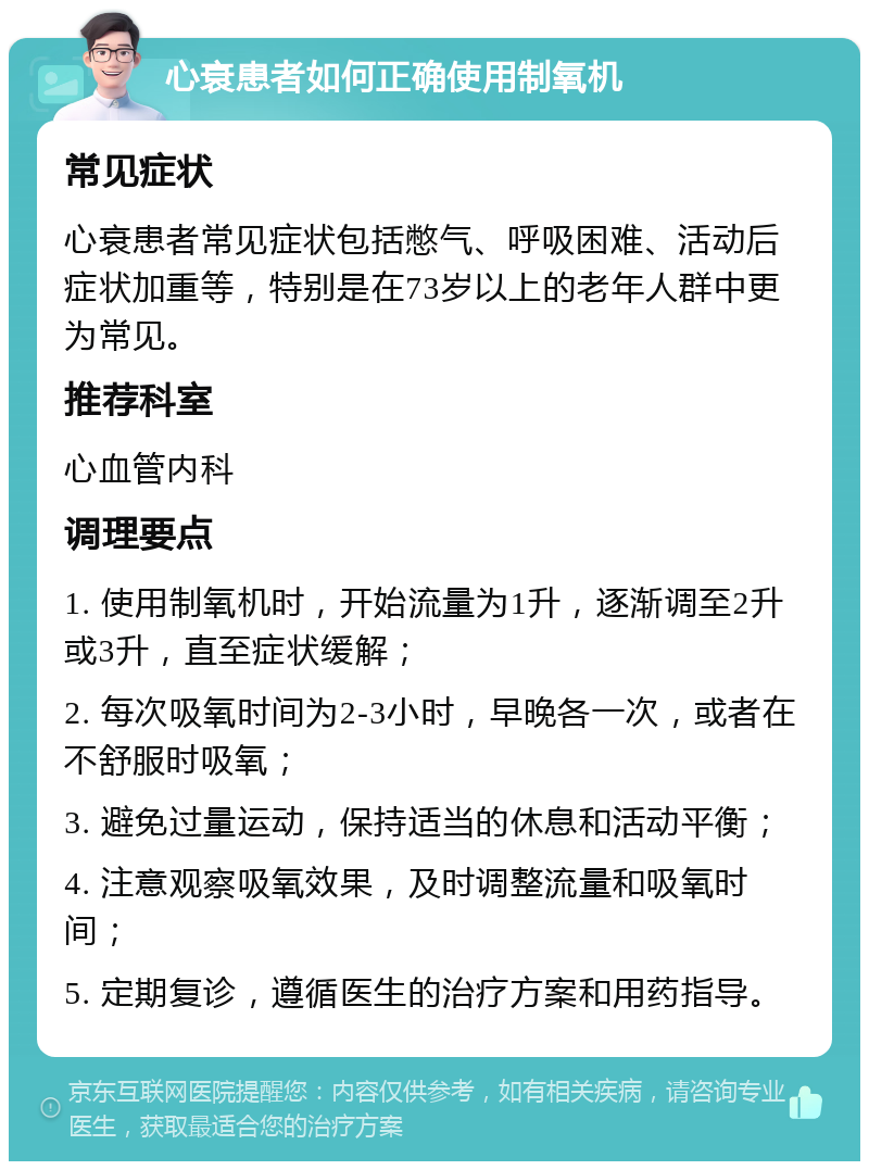 心衰患者如何正确使用制氧机 常见症状 心衰患者常见症状包括憋气、呼吸困难、活动后症状加重等，特别是在73岁以上的老年人群中更为常见。 推荐科室 心血管内科 调理要点 1. 使用制氧机时，开始流量为1升，逐渐调至2升或3升，直至症状缓解； 2. 每次吸氧时间为2-3小时，早晚各一次，或者在不舒服时吸氧； 3. 避免过量运动，保持适当的休息和活动平衡； 4. 注意观察吸氧效果，及时调整流量和吸氧时间； 5. 定期复诊，遵循医生的治疗方案和用药指导。