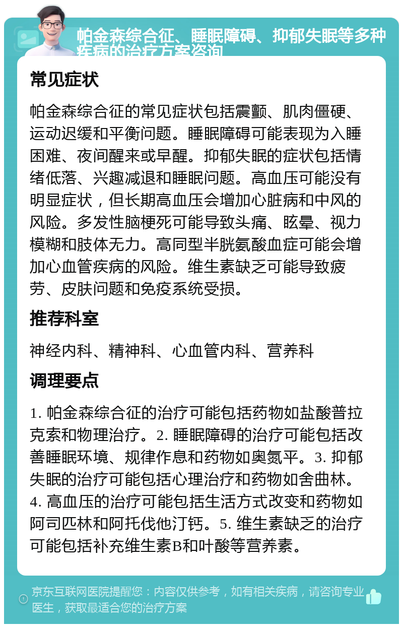 帕金森综合征、睡眠障碍、抑郁失眠等多种疾病的治疗方案咨询 常见症状 帕金森综合征的常见症状包括震颤、肌肉僵硬、运动迟缓和平衡问题。睡眠障碍可能表现为入睡困难、夜间醒来或早醒。抑郁失眠的症状包括情绪低落、兴趣减退和睡眠问题。高血压可能没有明显症状，但长期高血压会增加心脏病和中风的风险。多发性脑梗死可能导致头痛、眩晕、视力模糊和肢体无力。高同型半胱氨酸血症可能会增加心血管疾病的风险。维生素缺乏可能导致疲劳、皮肤问题和免疫系统受损。 推荐科室 神经内科、精神科、心血管内科、营养科 调理要点 1. 帕金森综合征的治疗可能包括药物如盐酸普拉克索和物理治疗。2. 睡眠障碍的治疗可能包括改善睡眠环境、规律作息和药物如奥氮平。3. 抑郁失眠的治疗可能包括心理治疗和药物如舍曲林。4. 高血压的治疗可能包括生活方式改变和药物如阿司匹林和阿托伐他汀钙。5. 维生素缺乏的治疗可能包括补充维生素B和叶酸等营养素。