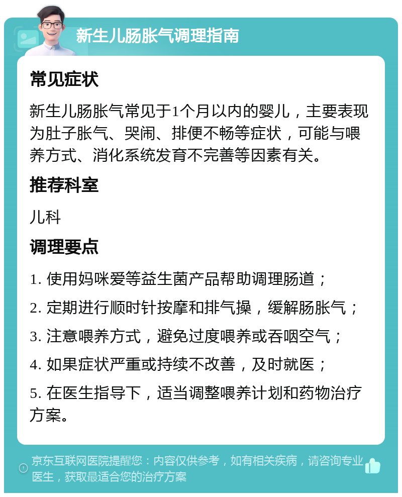 新生儿肠胀气调理指南 常见症状 新生儿肠胀气常见于1个月以内的婴儿，主要表现为肚子胀气、哭闹、排便不畅等症状，可能与喂养方式、消化系统发育不完善等因素有关。 推荐科室 儿科 调理要点 1. 使用妈咪爱等益生菌产品帮助调理肠道； 2. 定期进行顺时针按摩和排气操，缓解肠胀气； 3. 注意喂养方式，避免过度喂养或吞咽空气； 4. 如果症状严重或持续不改善，及时就医； 5. 在医生指导下，适当调整喂养计划和药物治疗方案。