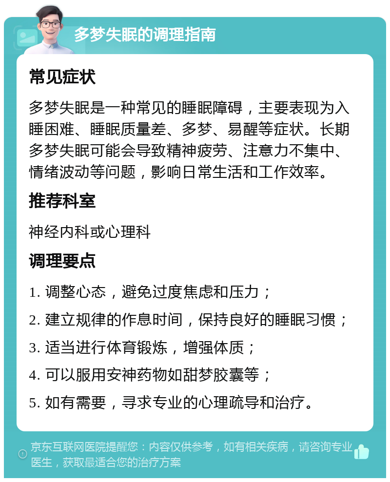 多梦失眠的调理指南 常见症状 多梦失眠是一种常见的睡眠障碍，主要表现为入睡困难、睡眠质量差、多梦、易醒等症状。长期多梦失眠可能会导致精神疲劳、注意力不集中、情绪波动等问题，影响日常生活和工作效率。 推荐科室 神经内科或心理科 调理要点 1. 调整心态，避免过度焦虑和压力； 2. 建立规律的作息时间，保持良好的睡眠习惯； 3. 适当进行体育锻炼，增强体质； 4. 可以服用安神药物如甜梦胶囊等； 5. 如有需要，寻求专业的心理疏导和治疗。