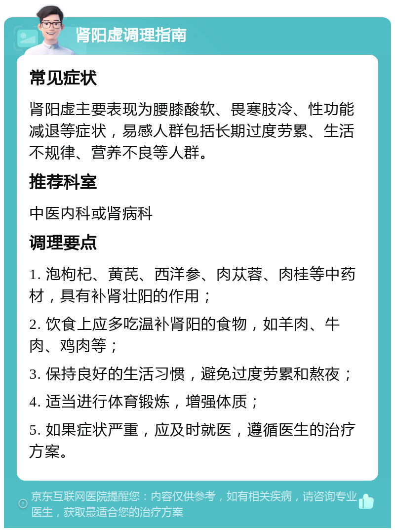 肾阳虚调理指南 常见症状 肾阳虚主要表现为腰膝酸软、畏寒肢冷、性功能减退等症状，易感人群包括长期过度劳累、生活不规律、营养不良等人群。 推荐科室 中医内科或肾病科 调理要点 1. 泡枸杞、黄芪、西洋参、肉苁蓉、肉桂等中药材，具有补肾壮阳的作用； 2. 饮食上应多吃温补肾阳的食物，如羊肉、牛肉、鸡肉等； 3. 保持良好的生活习惯，避免过度劳累和熬夜； 4. 适当进行体育锻炼，增强体质； 5. 如果症状严重，应及时就医，遵循医生的治疗方案。