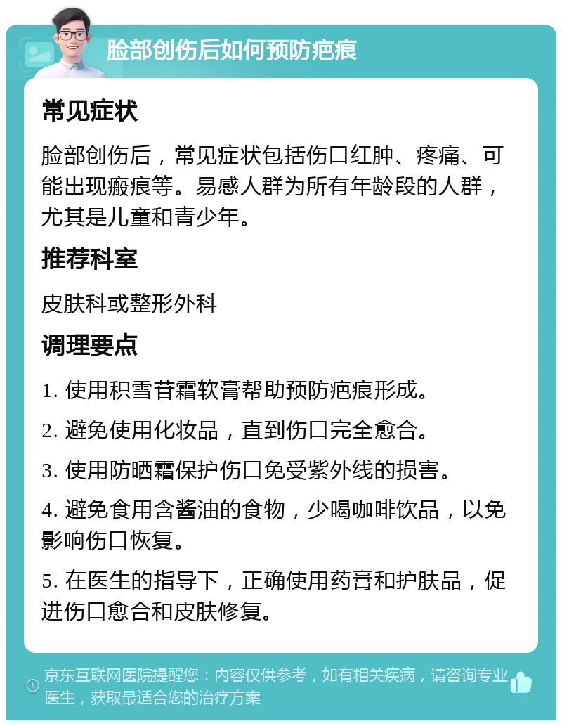 脸部创伤后如何预防疤痕 常见症状 脸部创伤后，常见症状包括伤口红肿、疼痛、可能出现瘢痕等。易感人群为所有年龄段的人群，尤其是儿童和青少年。 推荐科室 皮肤科或整形外科 调理要点 1. 使用积雪苷霜软膏帮助预防疤痕形成。 2. 避免使用化妆品，直到伤口完全愈合。 3. 使用防晒霜保护伤口免受紫外线的损害。 4. 避免食用含酱油的食物，少喝咖啡饮品，以免影响伤口恢复。 5. 在医生的指导下，正确使用药膏和护肤品，促进伤口愈合和皮肤修复。