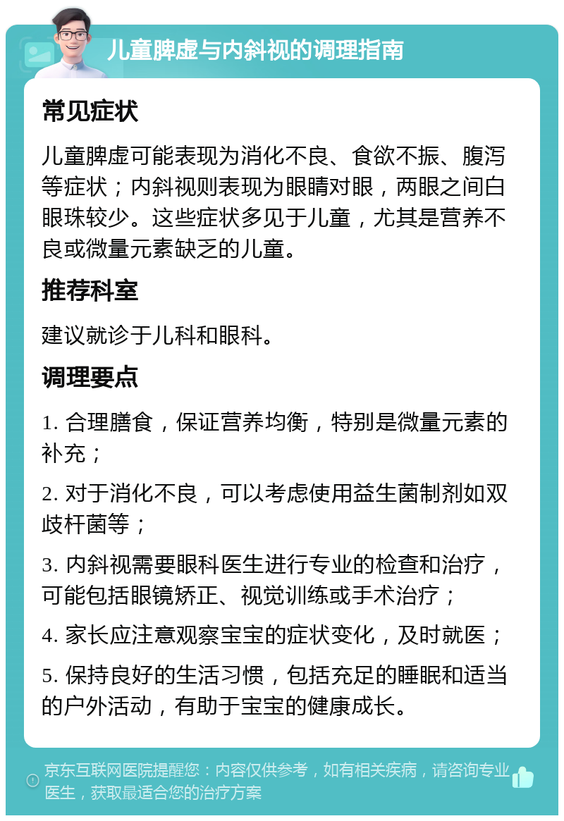 儿童脾虚与内斜视的调理指南 常见症状 儿童脾虚可能表现为消化不良、食欲不振、腹泻等症状；内斜视则表现为眼睛对眼，两眼之间白眼珠较少。这些症状多见于儿童，尤其是营养不良或微量元素缺乏的儿童。 推荐科室 建议就诊于儿科和眼科。 调理要点 1. 合理膳食，保证营养均衡，特别是微量元素的补充； 2. 对于消化不良，可以考虑使用益生菌制剂如双歧杆菌等； 3. 内斜视需要眼科医生进行专业的检查和治疗，可能包括眼镜矫正、视觉训练或手术治疗； 4. 家长应注意观察宝宝的症状变化，及时就医； 5. 保持良好的生活习惯，包括充足的睡眠和适当的户外活动，有助于宝宝的健康成长。