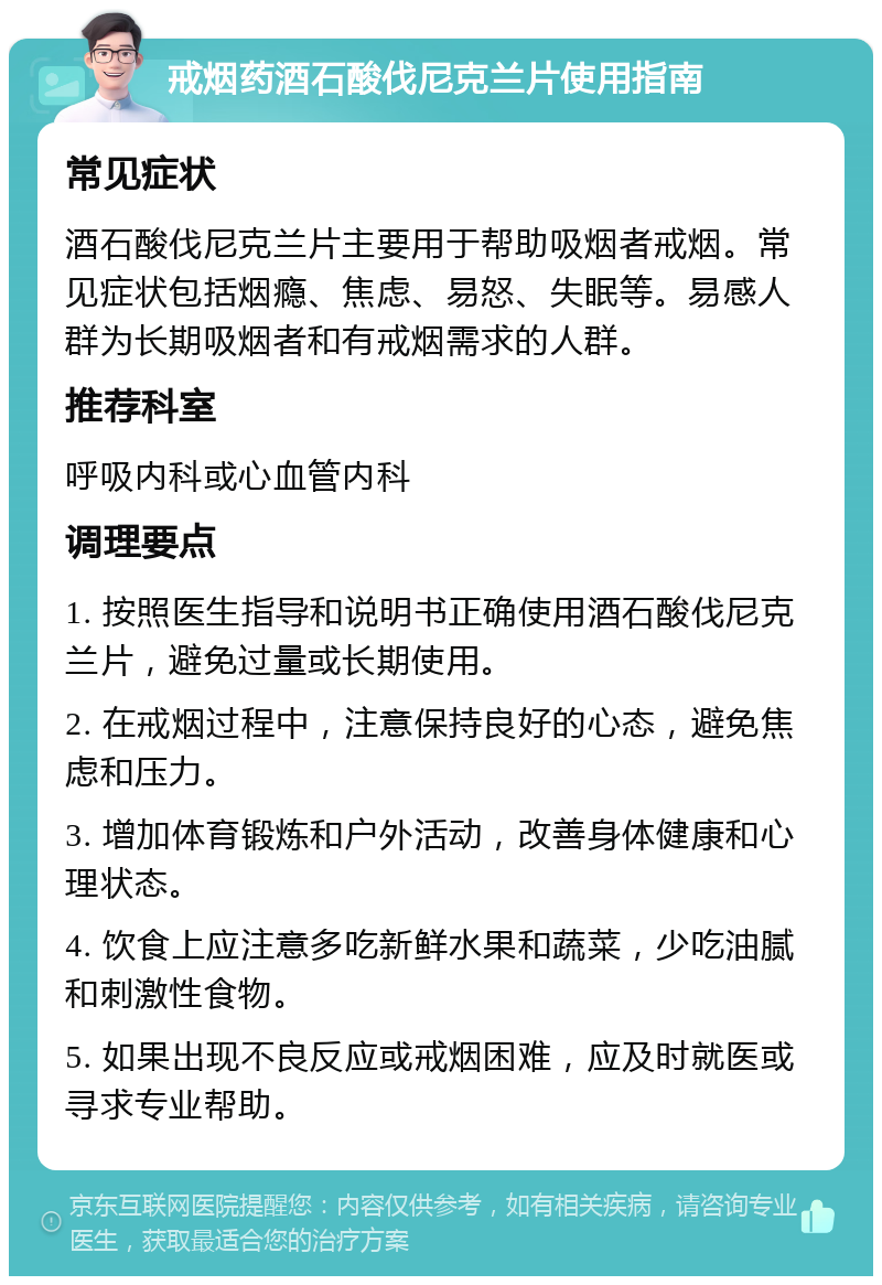 戒烟药酒石酸伐尼克兰片使用指南 常见症状 酒石酸伐尼克兰片主要用于帮助吸烟者戒烟。常见症状包括烟瘾、焦虑、易怒、失眠等。易感人群为长期吸烟者和有戒烟需求的人群。 推荐科室 呼吸内科或心血管内科 调理要点 1. 按照医生指导和说明书正确使用酒石酸伐尼克兰片，避免过量或长期使用。 2. 在戒烟过程中，注意保持良好的心态，避免焦虑和压力。 3. 增加体育锻炼和户外活动，改善身体健康和心理状态。 4. 饮食上应注意多吃新鲜水果和蔬菜，少吃油腻和刺激性食物。 5. 如果出现不良反应或戒烟困难，应及时就医或寻求专业帮助。