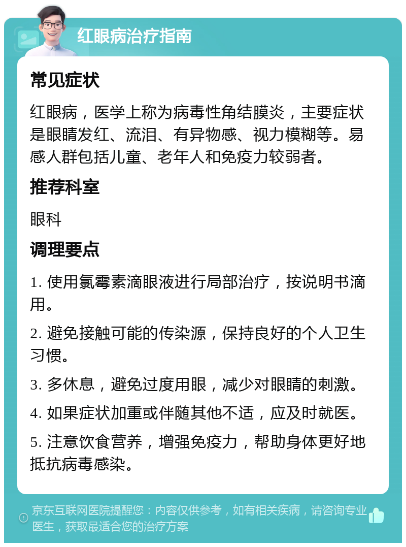 红眼病治疗指南 常见症状 红眼病，医学上称为病毒性角结膜炎，主要症状是眼睛发红、流泪、有异物感、视力模糊等。易感人群包括儿童、老年人和免疫力较弱者。 推荐科室 眼科 调理要点 1. 使用氯霉素滴眼液进行局部治疗，按说明书滴用。 2. 避免接触可能的传染源，保持良好的个人卫生习惯。 3. 多休息，避免过度用眼，减少对眼睛的刺激。 4. 如果症状加重或伴随其他不适，应及时就医。 5. 注意饮食营养，增强免疫力，帮助身体更好地抵抗病毒感染。