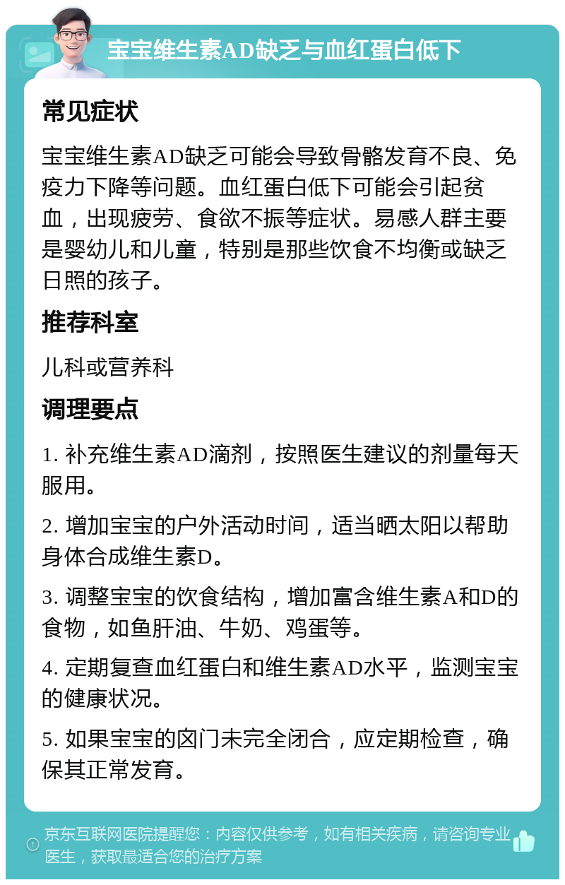 宝宝维生素AD缺乏与血红蛋白低下 常见症状 宝宝维生素AD缺乏可能会导致骨骼发育不良、免疫力下降等问题。血红蛋白低下可能会引起贫血，出现疲劳、食欲不振等症状。易感人群主要是婴幼儿和儿童，特别是那些饮食不均衡或缺乏日照的孩子。 推荐科室 儿科或营养科 调理要点 1. 补充维生素AD滴剂，按照医生建议的剂量每天服用。 2. 增加宝宝的户外活动时间，适当晒太阳以帮助身体合成维生素D。 3. 调整宝宝的饮食结构，增加富含维生素A和D的食物，如鱼肝油、牛奶、鸡蛋等。 4. 定期复查血红蛋白和维生素AD水平，监测宝宝的健康状况。 5. 如果宝宝的囟门未完全闭合，应定期检查，确保其正常发育。