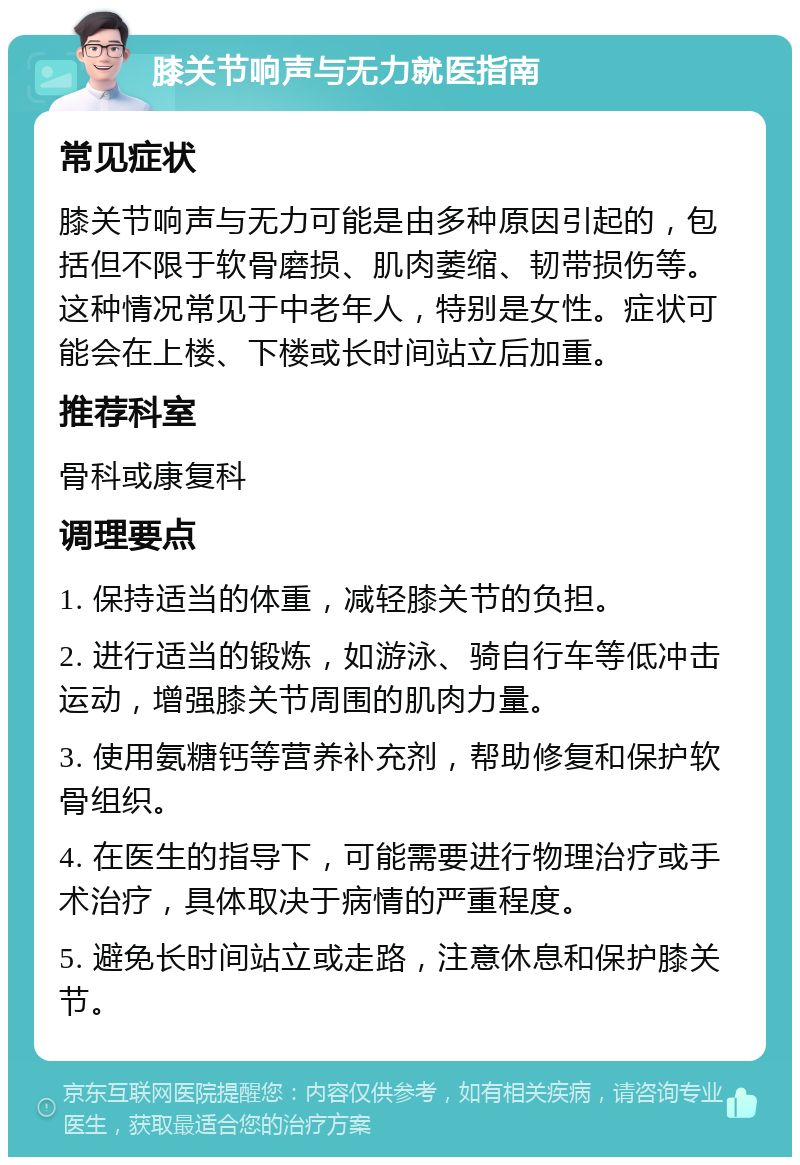 膝关节响声与无力就医指南 常见症状 膝关节响声与无力可能是由多种原因引起的，包括但不限于软骨磨损、肌肉萎缩、韧带损伤等。这种情况常见于中老年人，特别是女性。症状可能会在上楼、下楼或长时间站立后加重。 推荐科室 骨科或康复科 调理要点 1. 保持适当的体重，减轻膝关节的负担。 2. 进行适当的锻炼，如游泳、骑自行车等低冲击运动，增强膝关节周围的肌肉力量。 3. 使用氨糖钙等营养补充剂，帮助修复和保护软骨组织。 4. 在医生的指导下，可能需要进行物理治疗或手术治疗，具体取决于病情的严重程度。 5. 避免长时间站立或走路，注意休息和保护膝关节。