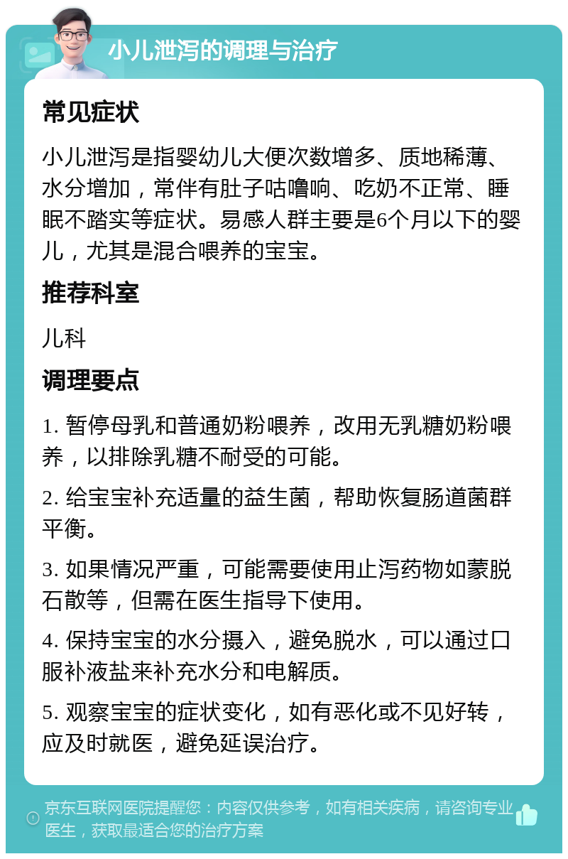 小儿泄泻的调理与治疗 常见症状 小儿泄泻是指婴幼儿大便次数增多、质地稀薄、水分增加，常伴有肚子咕噜响、吃奶不正常、睡眠不踏实等症状。易感人群主要是6个月以下的婴儿，尤其是混合喂养的宝宝。 推荐科室 儿科 调理要点 1. 暂停母乳和普通奶粉喂养，改用无乳糖奶粉喂养，以排除乳糖不耐受的可能。 2. 给宝宝补充适量的益生菌，帮助恢复肠道菌群平衡。 3. 如果情况严重，可能需要使用止泻药物如蒙脱石散等，但需在医生指导下使用。 4. 保持宝宝的水分摄入，避免脱水，可以通过口服补液盐来补充水分和电解质。 5. 观察宝宝的症状变化，如有恶化或不见好转，应及时就医，避免延误治疗。