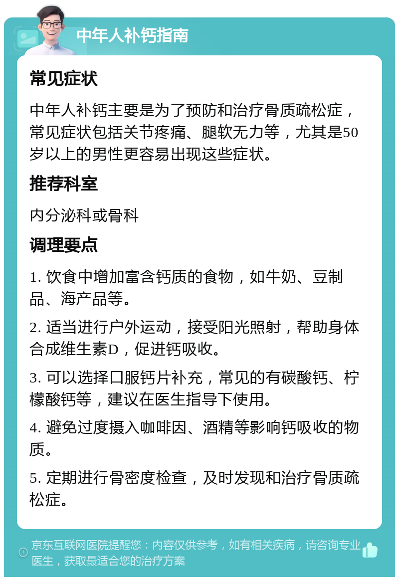 中年人补钙指南 常见症状 中年人补钙主要是为了预防和治疗骨质疏松症，常见症状包括关节疼痛、腿软无力等，尤其是50岁以上的男性更容易出现这些症状。 推荐科室 内分泌科或骨科 调理要点 1. 饮食中增加富含钙质的食物，如牛奶、豆制品、海产品等。 2. 适当进行户外运动，接受阳光照射，帮助身体合成维生素D，促进钙吸收。 3. 可以选择口服钙片补充，常见的有碳酸钙、柠檬酸钙等，建议在医生指导下使用。 4. 避免过度摄入咖啡因、酒精等影响钙吸收的物质。 5. 定期进行骨密度检查，及时发现和治疗骨质疏松症。