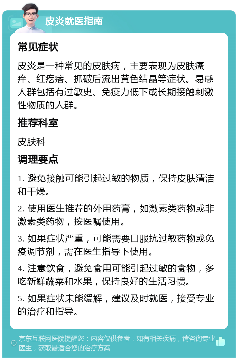 皮炎就医指南 常见症状 皮炎是一种常见的皮肤病，主要表现为皮肤瘙痒、红疙瘩、抓破后流出黄色结晶等症状。易感人群包括有过敏史、免疫力低下或长期接触刺激性物质的人群。 推荐科室 皮肤科 调理要点 1. 避免接触可能引起过敏的物质，保持皮肤清洁和干燥。 2. 使用医生推荐的外用药膏，如激素类药物或非激素类药物，按医嘱使用。 3. 如果症状严重，可能需要口服抗过敏药物或免疫调节剂，需在医生指导下使用。 4. 注意饮食，避免食用可能引起过敏的食物，多吃新鲜蔬菜和水果，保持良好的生活习惯。 5. 如果症状未能缓解，建议及时就医，接受专业的治疗和指导。