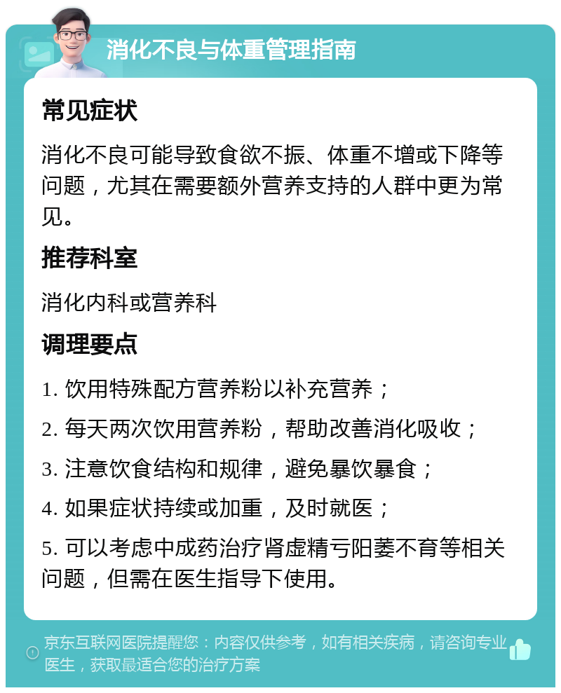 消化不良与体重管理指南 常见症状 消化不良可能导致食欲不振、体重不增或下降等问题，尤其在需要额外营养支持的人群中更为常见。 推荐科室 消化内科或营养科 调理要点 1. 饮用特殊配方营养粉以补充营养； 2. 每天两次饮用营养粉，帮助改善消化吸收； 3. 注意饮食结构和规律，避免暴饮暴食； 4. 如果症状持续或加重，及时就医； 5. 可以考虑中成药治疗肾虚精亏阳萎不育等相关问题，但需在医生指导下使用。