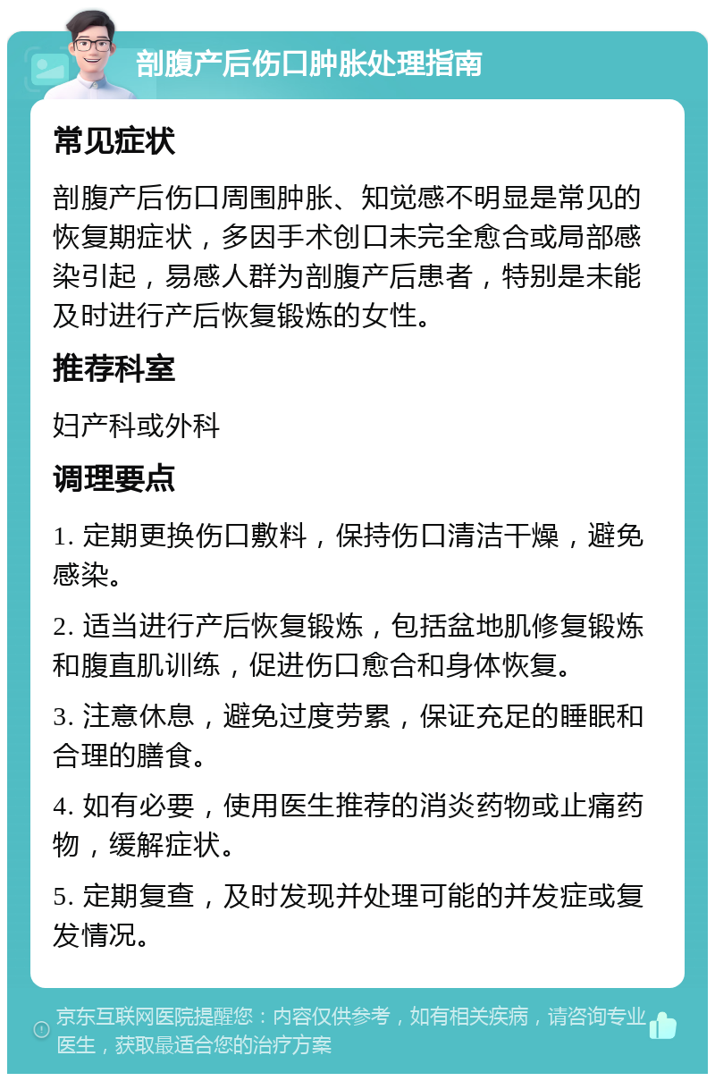 剖腹产后伤口肿胀处理指南 常见症状 剖腹产后伤口周围肿胀、知觉感不明显是常见的恢复期症状，多因手术创口未完全愈合或局部感染引起，易感人群为剖腹产后患者，特别是未能及时进行产后恢复锻炼的女性。 推荐科室 妇产科或外科 调理要点 1. 定期更换伤口敷料，保持伤口清洁干燥，避免感染。 2. 适当进行产后恢复锻炼，包括盆地肌修复锻炼和腹直肌训练，促进伤口愈合和身体恢复。 3. 注意休息，避免过度劳累，保证充足的睡眠和合理的膳食。 4. 如有必要，使用医生推荐的消炎药物或止痛药物，缓解症状。 5. 定期复查，及时发现并处理可能的并发症或复发情况。