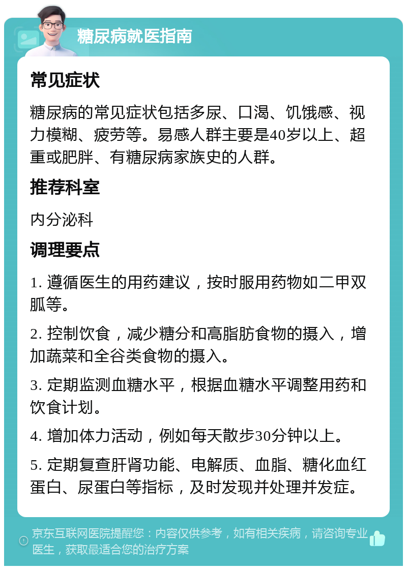 糖尿病就医指南 常见症状 糖尿病的常见症状包括多尿、口渴、饥饿感、视力模糊、疲劳等。易感人群主要是40岁以上、超重或肥胖、有糖尿病家族史的人群。 推荐科室 内分泌科 调理要点 1. 遵循医生的用药建议，按时服用药物如二甲双胍等。 2. 控制饮食，减少糖分和高脂肪食物的摄入，增加蔬菜和全谷类食物的摄入。 3. 定期监测血糖水平，根据血糖水平调整用药和饮食计划。 4. 增加体力活动，例如每天散步30分钟以上。 5. 定期复查肝肾功能、电解质、血脂、糖化血红蛋白、尿蛋白等指标，及时发现并处理并发症。