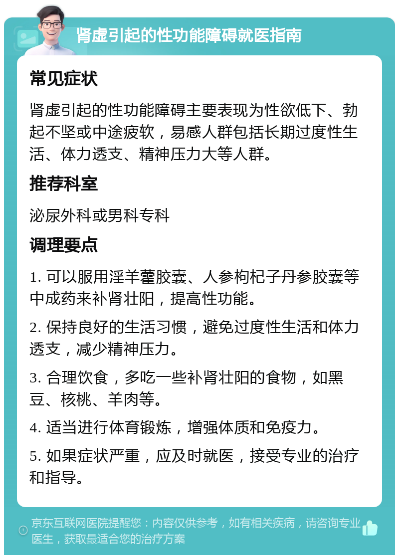 肾虚引起的性功能障碍就医指南 常见症状 肾虚引起的性功能障碍主要表现为性欲低下、勃起不坚或中途疲软，易感人群包括长期过度性生活、体力透支、精神压力大等人群。 推荐科室 泌尿外科或男科专科 调理要点 1. 可以服用淫羊藿胶囊、人参枸杞子丹参胶囊等中成药来补肾壮阳，提高性功能。 2. 保持良好的生活习惯，避免过度性生活和体力透支，减少精神压力。 3. 合理饮食，多吃一些补肾壮阳的食物，如黑豆、核桃、羊肉等。 4. 适当进行体育锻炼，增强体质和免疫力。 5. 如果症状严重，应及时就医，接受专业的治疗和指导。