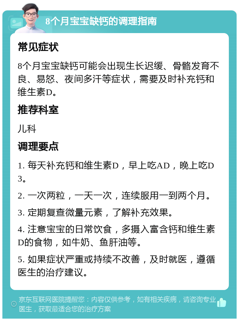 8个月宝宝缺钙的调理指南 常见症状 8个月宝宝缺钙可能会出现生长迟缓、骨骼发育不良、易怒、夜间多汗等症状，需要及时补充钙和维生素D。 推荐科室 儿科 调理要点 1. 每天补充钙和维生素D，早上吃AD，晚上吃D3。 2. 一次两粒，一天一次，连续服用一到两个月。 3. 定期复查微量元素，了解补充效果。 4. 注意宝宝的日常饮食，多摄入富含钙和维生素D的食物，如牛奶、鱼肝油等。 5. 如果症状严重或持续不改善，及时就医，遵循医生的治疗建议。