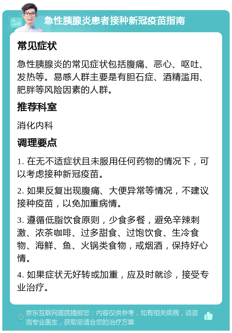 急性胰腺炎患者接种新冠疫苗指南 常见症状 急性胰腺炎的常见症状包括腹痛、恶心、呕吐、发热等。易感人群主要是有胆石症、酒精滥用、肥胖等风险因素的人群。 推荐科室 消化内科 调理要点 1. 在无不适症状且未服用任何药物的情况下，可以考虑接种新冠疫苗。 2. 如果反复出现腹痛、大便异常等情况，不建议接种疫苗，以免加重病情。 3. 遵循低脂饮食原则，少食多餐，避免辛辣刺激、浓茶咖啡、过多甜食、过饱饮食、生冷食物、海鲜、鱼、火锅类食物，戒烟酒，保持好心情。 4. 如果症状无好转或加重，应及时就诊，接受专业治疗。