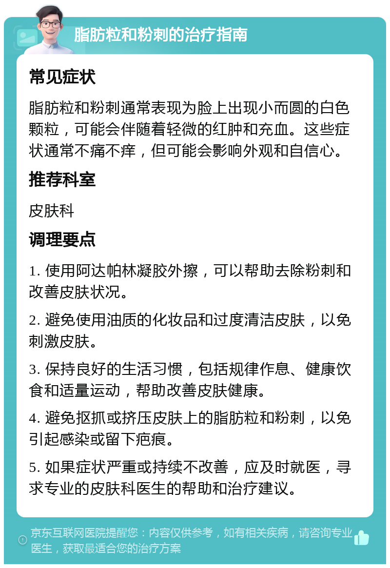 脂肪粒和粉刺的治疗指南 常见症状 脂肪粒和粉刺通常表现为脸上出现小而圆的白色颗粒，可能会伴随着轻微的红肿和充血。这些症状通常不痛不痒，但可能会影响外观和自信心。 推荐科室 皮肤科 调理要点 1. 使用阿达帕林凝胶外擦，可以帮助去除粉刺和改善皮肤状况。 2. 避免使用油质的化妆品和过度清洁皮肤，以免刺激皮肤。 3. 保持良好的生活习惯，包括规律作息、健康饮食和适量运动，帮助改善皮肤健康。 4. 避免抠抓或挤压皮肤上的脂肪粒和粉刺，以免引起感染或留下疤痕。 5. 如果症状严重或持续不改善，应及时就医，寻求专业的皮肤科医生的帮助和治疗建议。