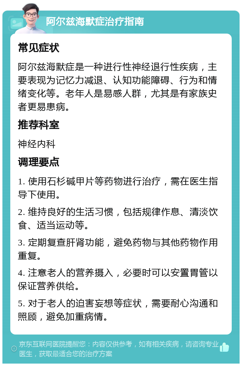 阿尔兹海默症治疗指南 常见症状 阿尔兹海默症是一种进行性神经退行性疾病，主要表现为记忆力减退、认知功能障碍、行为和情绪变化等。老年人是易感人群，尤其是有家族史者更易患病。 推荐科室 神经内科 调理要点 1. 使用石杉碱甲片等药物进行治疗，需在医生指导下使用。 2. 维持良好的生活习惯，包括规律作息、清淡饮食、适当运动等。 3. 定期复查肝肾功能，避免药物与其他药物作用重复。 4. 注意老人的营养摄入，必要时可以安置胃管以保证营养供给。 5. 对于老人的迫害妄想等症状，需要耐心沟通和照顾，避免加重病情。