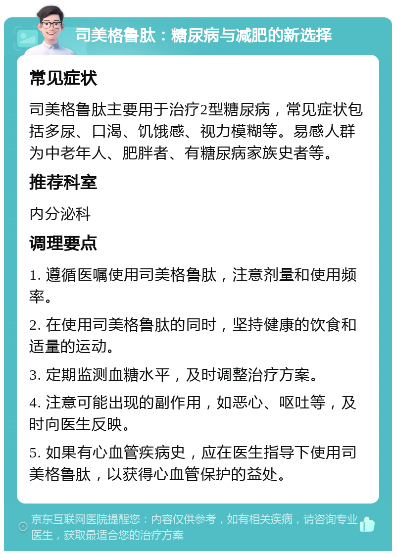 司美格鲁肽：糖尿病与减肥的新选择 常见症状 司美格鲁肽主要用于治疗2型糖尿病，常见症状包括多尿、口渴、饥饿感、视力模糊等。易感人群为中老年人、肥胖者、有糖尿病家族史者等。 推荐科室 内分泌科 调理要点 1. 遵循医嘱使用司美格鲁肽，注意剂量和使用频率。 2. 在使用司美格鲁肽的同时，坚持健康的饮食和适量的运动。 3. 定期监测血糖水平，及时调整治疗方案。 4. 注意可能出现的副作用，如恶心、呕吐等，及时向医生反映。 5. 如果有心血管疾病史，应在医生指导下使用司美格鲁肽，以获得心血管保护的益处。