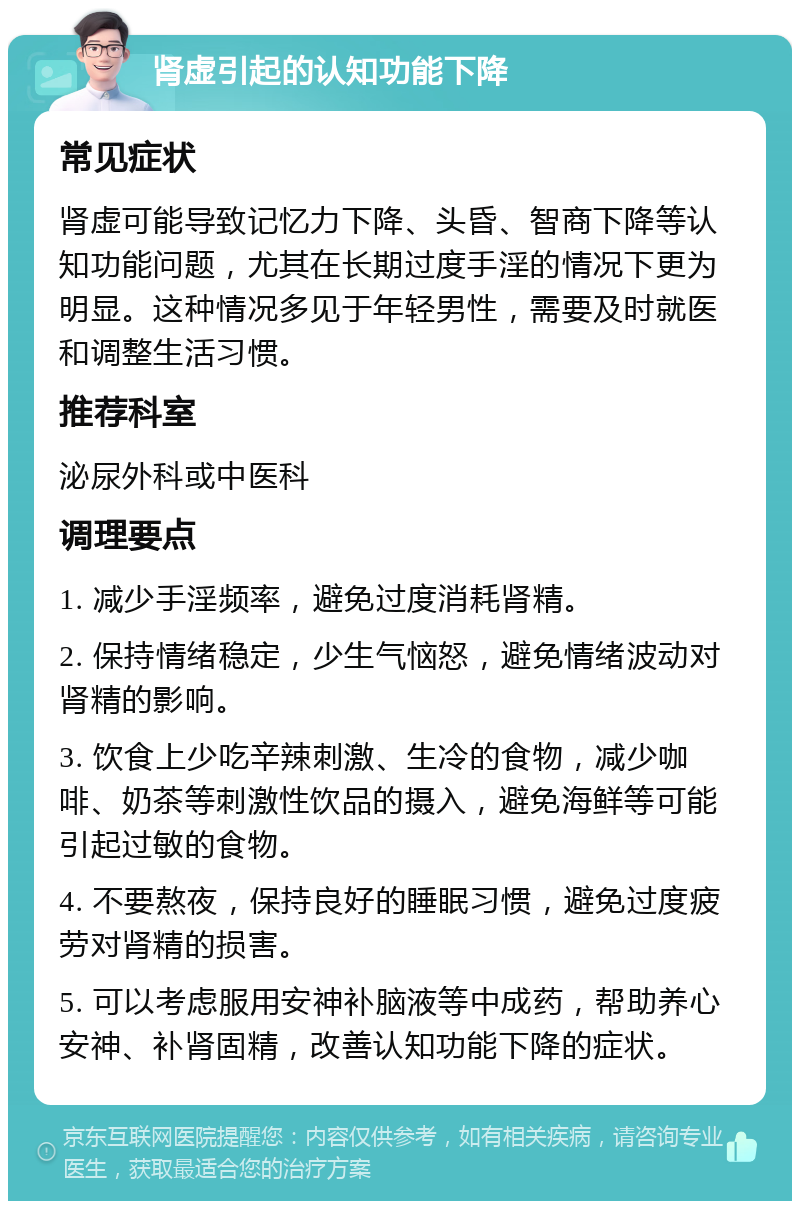 肾虚引起的认知功能下降 常见症状 肾虚可能导致记忆力下降、头昏、智商下降等认知功能问题，尤其在长期过度手淫的情况下更为明显。这种情况多见于年轻男性，需要及时就医和调整生活习惯。 推荐科室 泌尿外科或中医科 调理要点 1. 减少手淫频率，避免过度消耗肾精。 2. 保持情绪稳定，少生气恼怒，避免情绪波动对肾精的影响。 3. 饮食上少吃辛辣刺激、生冷的食物，减少咖啡、奶茶等刺激性饮品的摄入，避免海鲜等可能引起过敏的食物。 4. 不要熬夜，保持良好的睡眠习惯，避免过度疲劳对肾精的损害。 5. 可以考虑服用安神补脑液等中成药，帮助养心安神、补肾固精，改善认知功能下降的症状。