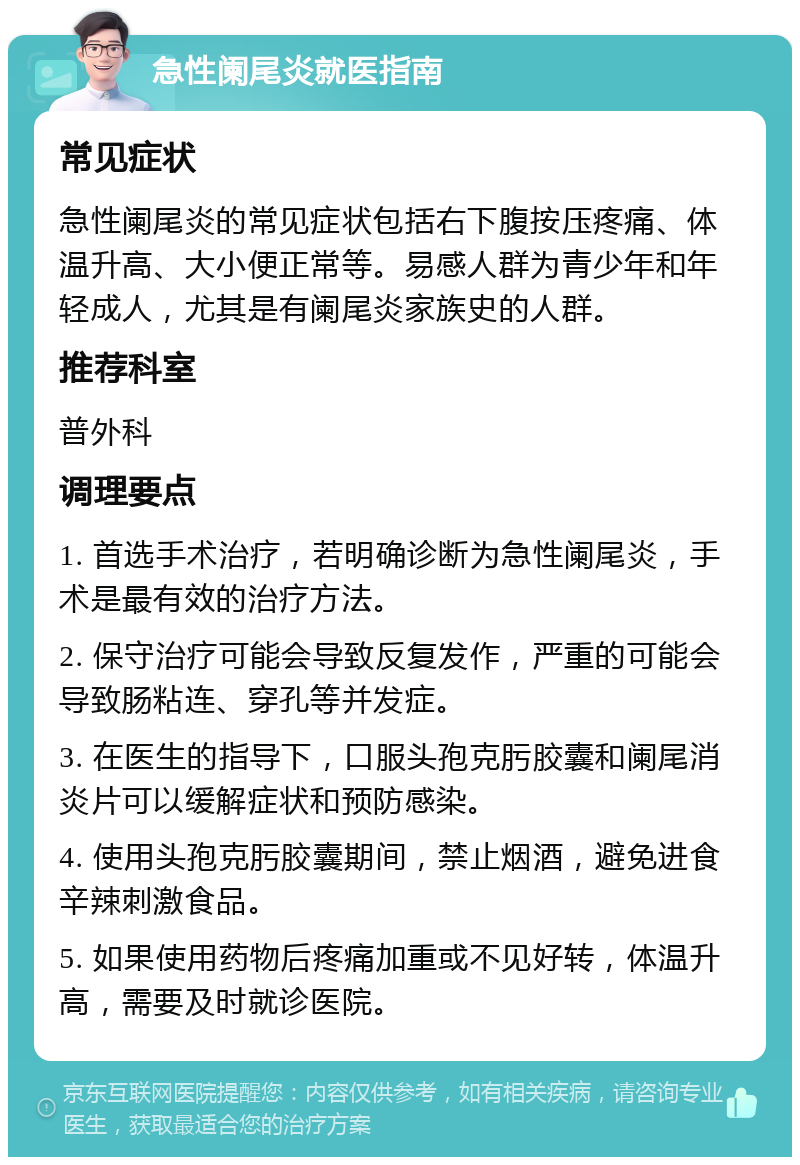 急性阑尾炎就医指南 常见症状 急性阑尾炎的常见症状包括右下腹按压疼痛、体温升高、大小便正常等。易感人群为青少年和年轻成人，尤其是有阑尾炎家族史的人群。 推荐科室 普外科 调理要点 1. 首选手术治疗，若明确诊断为急性阑尾炎，手术是最有效的治疗方法。 2. 保守治疗可能会导致反复发作，严重的可能会导致肠粘连、穿孔等并发症。 3. 在医生的指导下，口服头孢克肟胶囊和阑尾消炎片可以缓解症状和预防感染。 4. 使用头孢克肟胶囊期间，禁止烟酒，避免进食辛辣刺激食品。 5. 如果使用药物后疼痛加重或不见好转，体温升高，需要及时就诊医院。