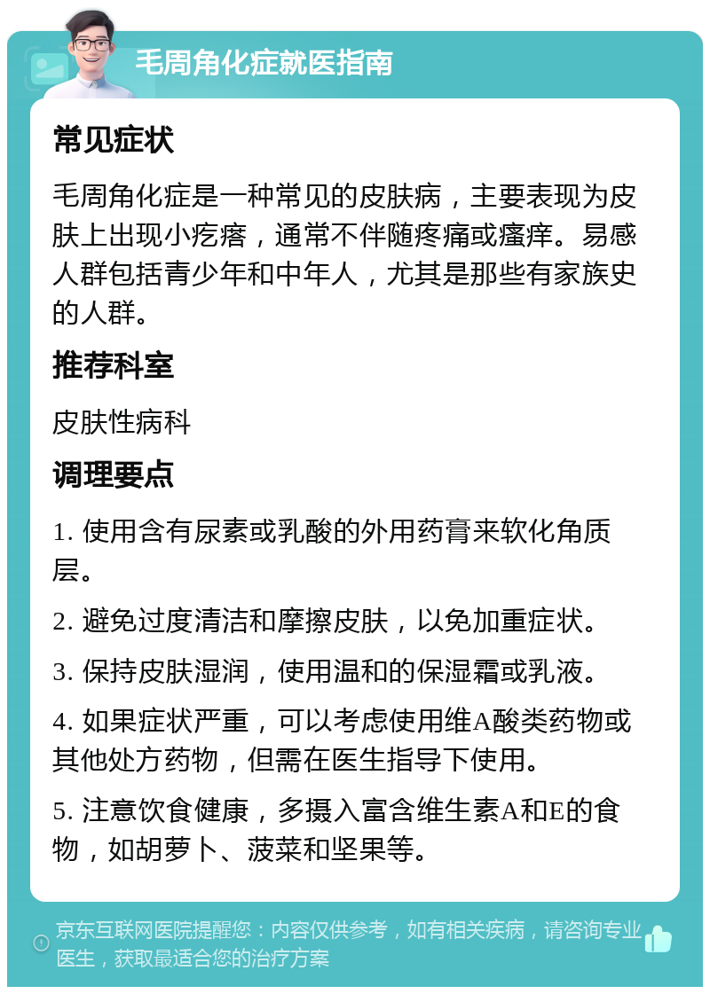 毛周角化症就医指南 常见症状 毛周角化症是一种常见的皮肤病，主要表现为皮肤上出现小疙瘩，通常不伴随疼痛或瘙痒。易感人群包括青少年和中年人，尤其是那些有家族史的人群。 推荐科室 皮肤性病科 调理要点 1. 使用含有尿素或乳酸的外用药膏来软化角质层。 2. 避免过度清洁和摩擦皮肤，以免加重症状。 3. 保持皮肤湿润，使用温和的保湿霜或乳液。 4. 如果症状严重，可以考虑使用维A酸类药物或其他处方药物，但需在医生指导下使用。 5. 注意饮食健康，多摄入富含维生素A和E的食物，如胡萝卜、菠菜和坚果等。