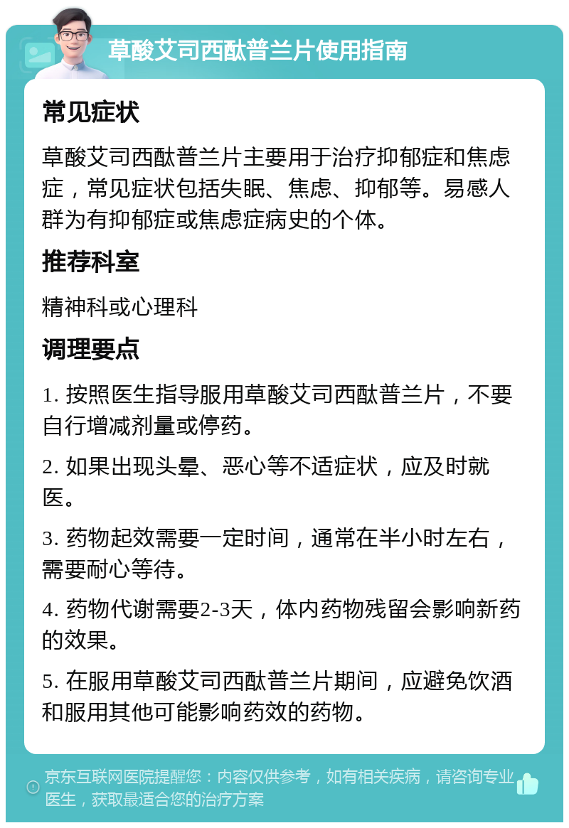 草酸艾司西酞普兰片使用指南 常见症状 草酸艾司西酞普兰片主要用于治疗抑郁症和焦虑症，常见症状包括失眠、焦虑、抑郁等。易感人群为有抑郁症或焦虑症病史的个体。 推荐科室 精神科或心理科 调理要点 1. 按照医生指导服用草酸艾司西酞普兰片，不要自行增减剂量或停药。 2. 如果出现头晕、恶心等不适症状，应及时就医。 3. 药物起效需要一定时间，通常在半小时左右，需要耐心等待。 4. 药物代谢需要2-3天，体内药物残留会影响新药的效果。 5. 在服用草酸艾司西酞普兰片期间，应避免饮酒和服用其他可能影响药效的药物。