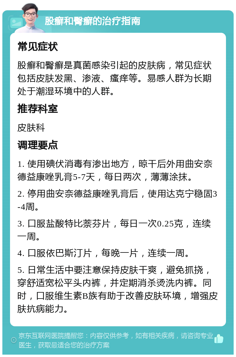 股癣和臀癣的治疗指南 常见症状 股癣和臀癣是真菌感染引起的皮肤病，常见症状包括皮肤发黑、渗液、瘙痒等。易感人群为长期处于潮湿环境中的人群。 推荐科室 皮肤科 调理要点 1. 使用碘伏消毒有渗出地方，晾干后外用曲安奈德益康唑乳膏5-7天，每日两次，薄薄涂抹。 2. 停用曲安奈德益康唑乳膏后，使用达克宁稳固3-4周。 3. 口服盐酸特比萘芬片，每日一次0.25克，连续一周。 4. 口服依巴斯汀片，每晚一片，连续一周。 5. 日常生活中要注意保持皮肤干爽，避免抓挠，穿舒适宽松平头内裤，并定期消杀烫洗内裤。同时，口服维生素B族有助于改善皮肤环境，增强皮肤抗病能力。