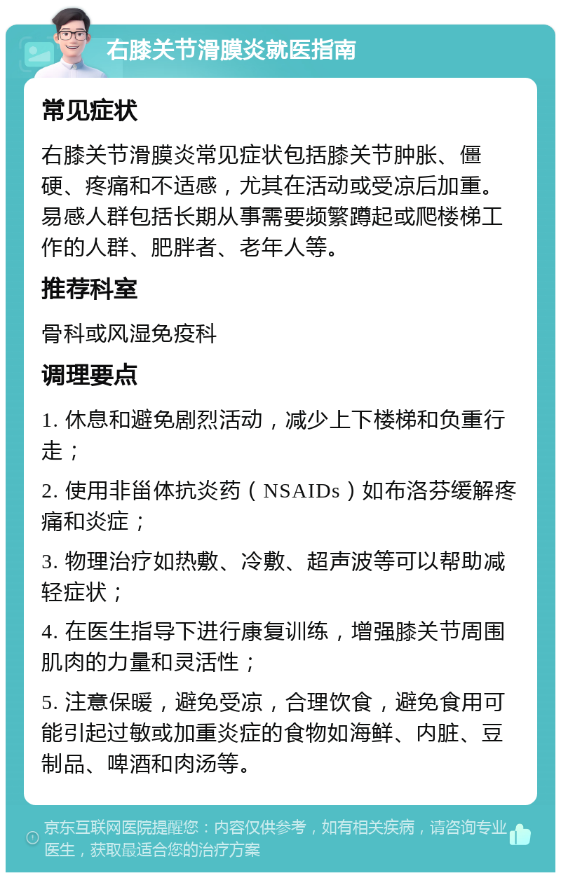 右膝关节滑膜炎就医指南 常见症状 右膝关节滑膜炎常见症状包括膝关节肿胀、僵硬、疼痛和不适感，尤其在活动或受凉后加重。易感人群包括长期从事需要频繁蹲起或爬楼梯工作的人群、肥胖者、老年人等。 推荐科室 骨科或风湿免疫科 调理要点 1. 休息和避免剧烈活动，减少上下楼梯和负重行走； 2. 使用非甾体抗炎药（NSAIDs）如布洛芬缓解疼痛和炎症； 3. 物理治疗如热敷、冷敷、超声波等可以帮助减轻症状； 4. 在医生指导下进行康复训练，增强膝关节周围肌肉的力量和灵活性； 5. 注意保暖，避免受凉，合理饮食，避免食用可能引起过敏或加重炎症的食物如海鲜、内脏、豆制品、啤酒和肉汤等。