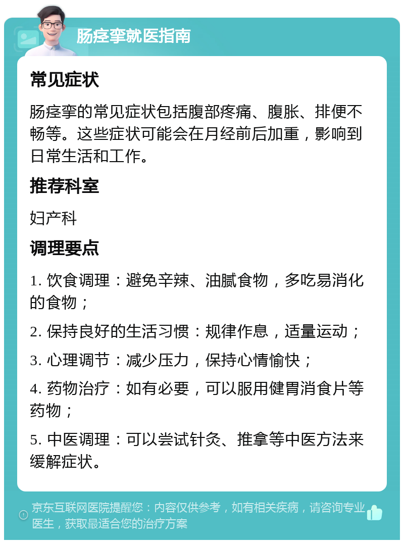 肠痉挛就医指南 常见症状 肠痉挛的常见症状包括腹部疼痛、腹胀、排便不畅等。这些症状可能会在月经前后加重，影响到日常生活和工作。 推荐科室 妇产科 调理要点 1. 饮食调理：避免辛辣、油腻食物，多吃易消化的食物； 2. 保持良好的生活习惯：规律作息，适量运动； 3. 心理调节：减少压力，保持心情愉快； 4. 药物治疗：如有必要，可以服用健胃消食片等药物； 5. 中医调理：可以尝试针灸、推拿等中医方法来缓解症状。