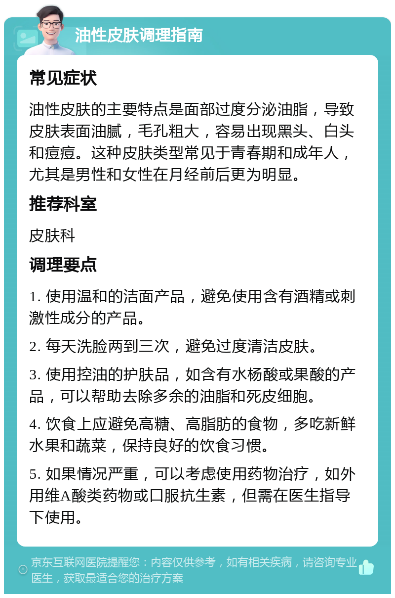 油性皮肤调理指南 常见症状 油性皮肤的主要特点是面部过度分泌油脂，导致皮肤表面油腻，毛孔粗大，容易出现黑头、白头和痘痘。这种皮肤类型常见于青春期和成年人，尤其是男性和女性在月经前后更为明显。 推荐科室 皮肤科 调理要点 1. 使用温和的洁面产品，避免使用含有酒精或刺激性成分的产品。 2. 每天洗脸两到三次，避免过度清洁皮肤。 3. 使用控油的护肤品，如含有水杨酸或果酸的产品，可以帮助去除多余的油脂和死皮细胞。 4. 饮食上应避免高糖、高脂肪的食物，多吃新鲜水果和蔬菜，保持良好的饮食习惯。 5. 如果情况严重，可以考虑使用药物治疗，如外用维A酸类药物或口服抗生素，但需在医生指导下使用。