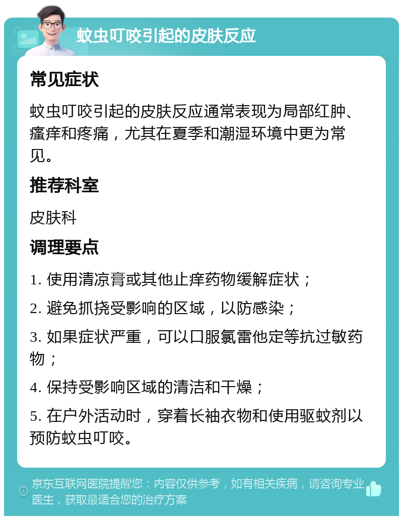 蚊虫叮咬引起的皮肤反应 常见症状 蚊虫叮咬引起的皮肤反应通常表现为局部红肿、瘙痒和疼痛，尤其在夏季和潮湿环境中更为常见。 推荐科室 皮肤科 调理要点 1. 使用清凉膏或其他止痒药物缓解症状； 2. 避免抓挠受影响的区域，以防感染； 3. 如果症状严重，可以口服氯雷他定等抗过敏药物； 4. 保持受影响区域的清洁和干燥； 5. 在户外活动时，穿着长袖衣物和使用驱蚊剂以预防蚊虫叮咬。