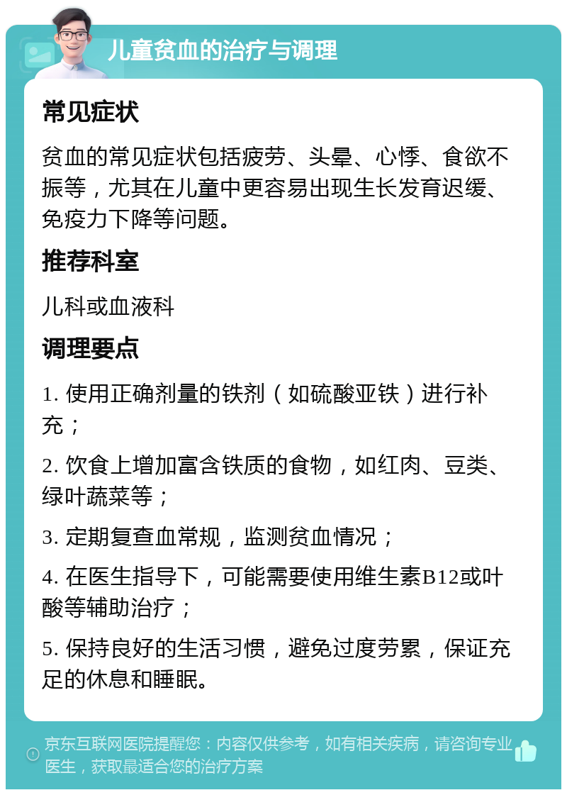 儿童贫血的治疗与调理 常见症状 贫血的常见症状包括疲劳、头晕、心悸、食欲不振等，尤其在儿童中更容易出现生长发育迟缓、免疫力下降等问题。 推荐科室 儿科或血液科 调理要点 1. 使用正确剂量的铁剂（如硫酸亚铁）进行补充； 2. 饮食上增加富含铁质的食物，如红肉、豆类、绿叶蔬菜等； 3. 定期复查血常规，监测贫血情况； 4. 在医生指导下，可能需要使用维生素B12或叶酸等辅助治疗； 5. 保持良好的生活习惯，避免过度劳累，保证充足的休息和睡眠。