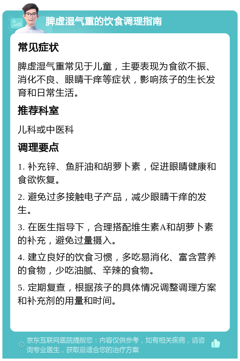 脾虚湿气重的饮食调理指南 常见症状 脾虚湿气重常见于儿童，主要表现为食欲不振、消化不良、眼睛干痒等症状，影响孩子的生长发育和日常生活。 推荐科室 儿科或中医科 调理要点 1. 补充锌、鱼肝油和胡萝卜素，促进眼睛健康和食欲恢复。 2. 避免过多接触电子产品，减少眼睛干痒的发生。 3. 在医生指导下，合理搭配维生素A和胡萝卜素的补充，避免过量摄入。 4. 建立良好的饮食习惯，多吃易消化、富含营养的食物，少吃油腻、辛辣的食物。 5. 定期复查，根据孩子的具体情况调整调理方案和补充剂的用量和时间。