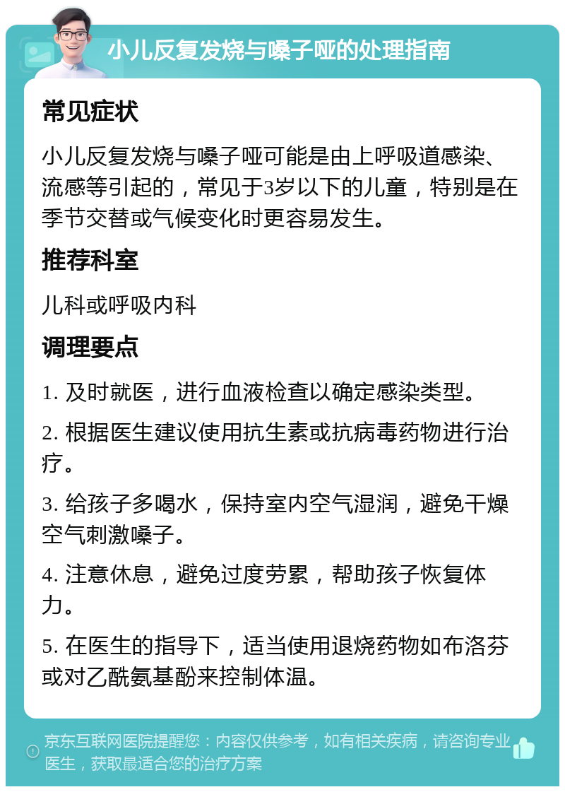 小儿反复发烧与嗓子哑的处理指南 常见症状 小儿反复发烧与嗓子哑可能是由上呼吸道感染、流感等引起的，常见于3岁以下的儿童，特别是在季节交替或气候变化时更容易发生。 推荐科室 儿科或呼吸内科 调理要点 1. 及时就医，进行血液检查以确定感染类型。 2. 根据医生建议使用抗生素或抗病毒药物进行治疗。 3. 给孩子多喝水，保持室内空气湿润，避免干燥空气刺激嗓子。 4. 注意休息，避免过度劳累，帮助孩子恢复体力。 5. 在医生的指导下，适当使用退烧药物如布洛芬或对乙酰氨基酚来控制体温。