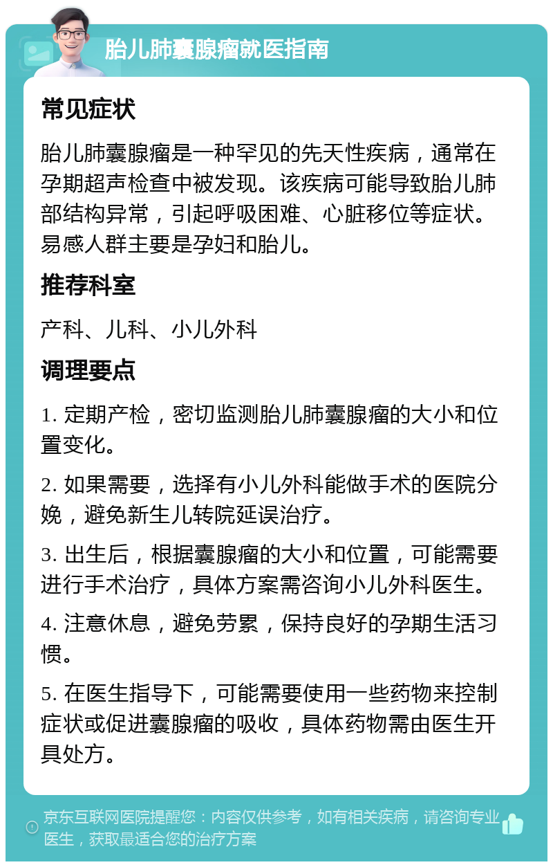 胎儿肺囊腺瘤就医指南 常见症状 胎儿肺囊腺瘤是一种罕见的先天性疾病，通常在孕期超声检查中被发现。该疾病可能导致胎儿肺部结构异常，引起呼吸困难、心脏移位等症状。易感人群主要是孕妇和胎儿。 推荐科室 产科、儿科、小儿外科 调理要点 1. 定期产检，密切监测胎儿肺囊腺瘤的大小和位置变化。 2. 如果需要，选择有小儿外科能做手术的医院分娩，避免新生儿转院延误治疗。 3. 出生后，根据囊腺瘤的大小和位置，可能需要进行手术治疗，具体方案需咨询小儿外科医生。 4. 注意休息，避免劳累，保持良好的孕期生活习惯。 5. 在医生指导下，可能需要使用一些药物来控制症状或促进囊腺瘤的吸收，具体药物需由医生开具处方。