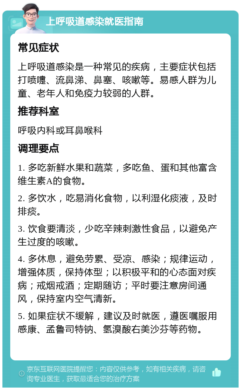 上呼吸道感染就医指南 常见症状 上呼吸道感染是一种常见的疾病，主要症状包括打喷嚏、流鼻涕、鼻塞、咳嗽等。易感人群为儿童、老年人和免疫力较弱的人群。 推荐科室 呼吸内科或耳鼻喉科 调理要点 1. 多吃新鲜水果和蔬菜，多吃鱼、蛋和其他富含维生素A的食物。 2. 多饮水，吃易消化食物，以利湿化痰液，及时排痰。 3. 饮食要清淡，少吃辛辣刺激性食品，以避免产生过度的咳嗽。 4. 多休息，避免劳累、受凉、感染；规律运动，增强体质，保持体型；以积极平和的心态面对疾病；戒烟戒酒；定期随访；平时要注意房间通风，保持室内空气清新。 5. 如果症状不缓解，建议及时就医，遵医嘱服用感康、孟鲁司特钠、氢溴酸右美沙芬等药物。