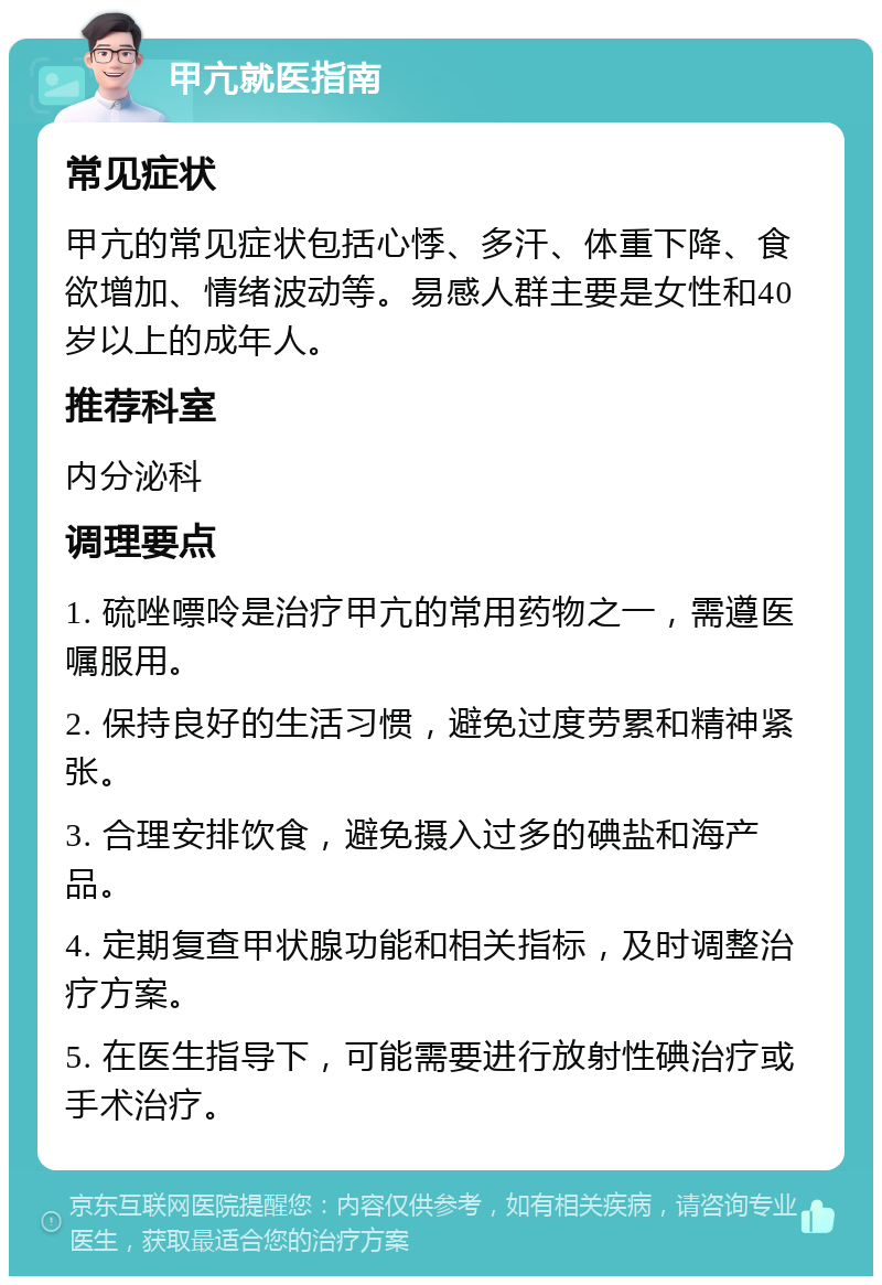 甲亢就医指南 常见症状 甲亢的常见症状包括心悸、多汗、体重下降、食欲增加、情绪波动等。易感人群主要是女性和40岁以上的成年人。 推荐科室 内分泌科 调理要点 1. 硫唑嘌呤是治疗甲亢的常用药物之一，需遵医嘱服用。 2. 保持良好的生活习惯，避免过度劳累和精神紧张。 3. 合理安排饮食，避免摄入过多的碘盐和海产品。 4. 定期复查甲状腺功能和相关指标，及时调整治疗方案。 5. 在医生指导下，可能需要进行放射性碘治疗或手术治疗。