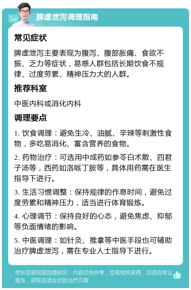 脾虚泄泻调理指南 常见症状 脾虚泄泻主要表现为腹泻、腹部胀痛、食欲不振、乏力等症状，易感人群包括长期饮食不规律、过度劳累、精神压力大的人群。 推荐科室 中医内科或消化内科 调理要点 1. 饮食调理：避免生冷、油腻、辛辣等刺激性食物，多吃易消化、富含营养的食物。 2. 药物治疗：可选用中成药如参苓白术散、四君子汤等，西药如洛哌丁胺等，具体用药需在医生指导下进行。 3. 生活习惯调整：保持规律的作息时间，避免过度劳累和精神压力，适当进行体育锻炼。 4. 心理调节：保持良好的心态，避免焦虑、抑郁等负面情绪的影响。 5. 中医调理：如针灸、推拿等中医手段也可辅助治疗脾虚泄泻，需在专业人士指导下进行。