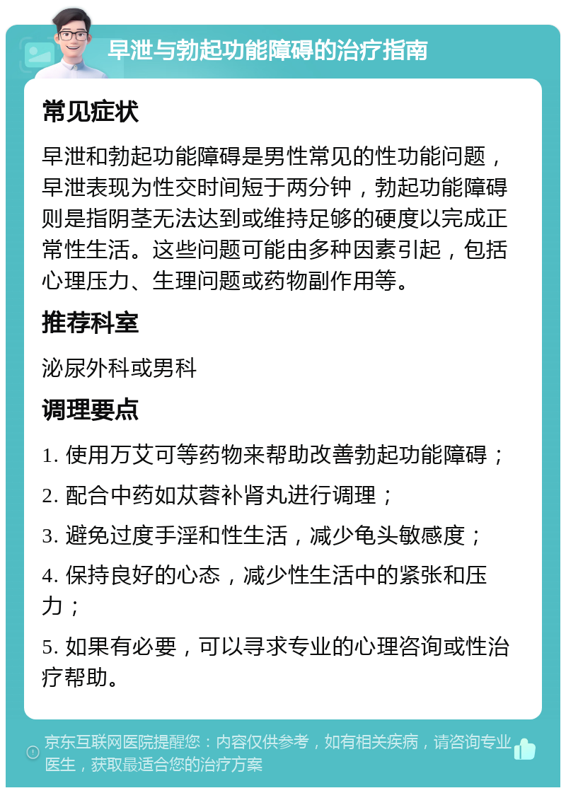 早泄与勃起功能障碍的治疗指南 常见症状 早泄和勃起功能障碍是男性常见的性功能问题，早泄表现为性交时间短于两分钟，勃起功能障碍则是指阴茎无法达到或维持足够的硬度以完成正常性生活。这些问题可能由多种因素引起，包括心理压力、生理问题或药物副作用等。 推荐科室 泌尿外科或男科 调理要点 1. 使用万艾可等药物来帮助改善勃起功能障碍； 2. 配合中药如苁蓉补肾丸进行调理； 3. 避免过度手淫和性生活，减少龟头敏感度； 4. 保持良好的心态，减少性生活中的紧张和压力； 5. 如果有必要，可以寻求专业的心理咨询或性治疗帮助。