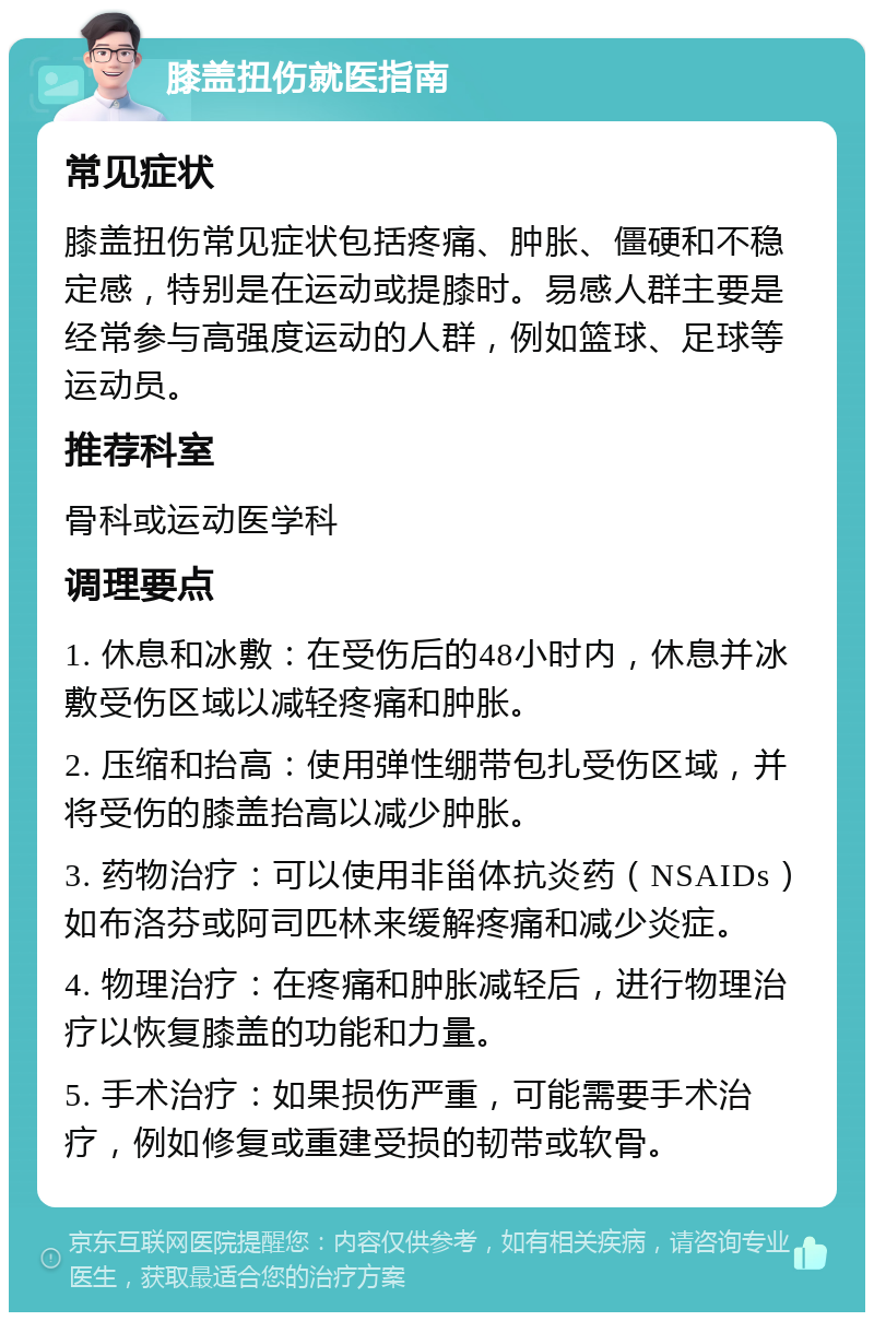 膝盖扭伤就医指南 常见症状 膝盖扭伤常见症状包括疼痛、肿胀、僵硬和不稳定感，特别是在运动或提膝时。易感人群主要是经常参与高强度运动的人群，例如篮球、足球等运动员。 推荐科室 骨科或运动医学科 调理要点 1. 休息和冰敷：在受伤后的48小时内，休息并冰敷受伤区域以减轻疼痛和肿胀。 2. 压缩和抬高：使用弹性绷带包扎受伤区域，并将受伤的膝盖抬高以减少肿胀。 3. 药物治疗：可以使用非甾体抗炎药（NSAIDs）如布洛芬或阿司匹林来缓解疼痛和减少炎症。 4. 物理治疗：在疼痛和肿胀减轻后，进行物理治疗以恢复膝盖的功能和力量。 5. 手术治疗：如果损伤严重，可能需要手术治疗，例如修复或重建受损的韧带或软骨。