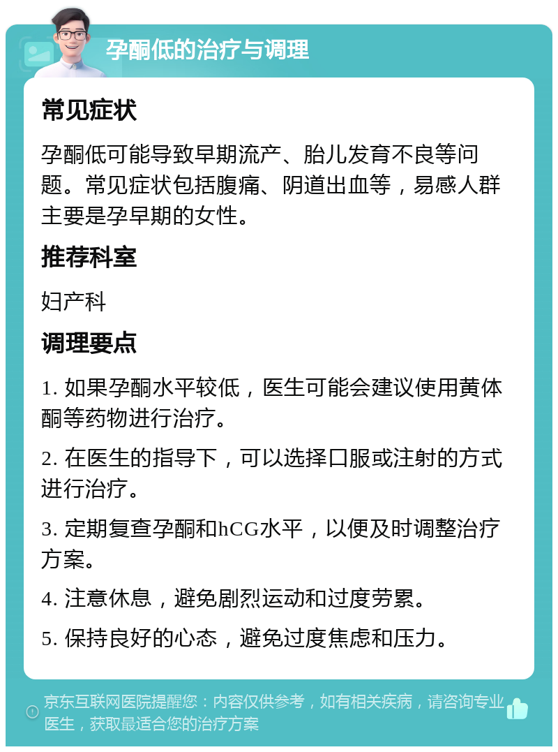 孕酮低的治疗与调理 常见症状 孕酮低可能导致早期流产、胎儿发育不良等问题。常见症状包括腹痛、阴道出血等，易感人群主要是孕早期的女性。 推荐科室 妇产科 调理要点 1. 如果孕酮水平较低，医生可能会建议使用黄体酮等药物进行治疗。 2. 在医生的指导下，可以选择口服或注射的方式进行治疗。 3. 定期复查孕酮和hCG水平，以便及时调整治疗方案。 4. 注意休息，避免剧烈运动和过度劳累。 5. 保持良好的心态，避免过度焦虑和压力。