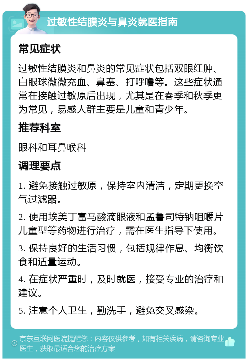 过敏性结膜炎与鼻炎就医指南 常见症状 过敏性结膜炎和鼻炎的常见症状包括双眼红肿、白眼球微微充血、鼻塞、打呼噜等。这些症状通常在接触过敏原后出现，尤其是在春季和秋季更为常见，易感人群主要是儿童和青少年。 推荐科室 眼科和耳鼻喉科 调理要点 1. 避免接触过敏原，保持室内清洁，定期更换空气过滤器。 2. 使用埃美丁富马酸滴眼液和孟鲁司特钠咀嚼片儿童型等药物进行治疗，需在医生指导下使用。 3. 保持良好的生活习惯，包括规律作息、均衡饮食和适量运动。 4. 在症状严重时，及时就医，接受专业的治疗和建议。 5. 注意个人卫生，勤洗手，避免交叉感染。