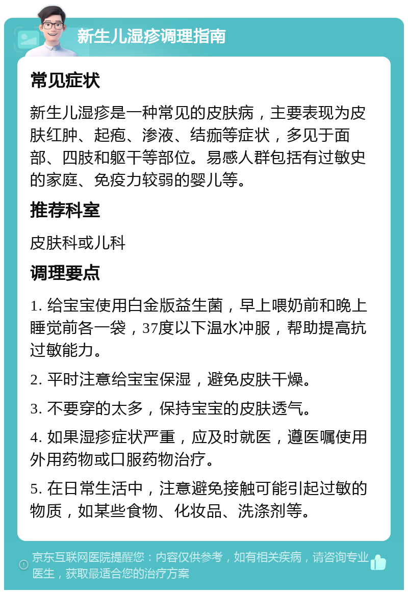 新生儿湿疹调理指南 常见症状 新生儿湿疹是一种常见的皮肤病，主要表现为皮肤红肿、起疱、渗液、结痂等症状，多见于面部、四肢和躯干等部位。易感人群包括有过敏史的家庭、免疫力较弱的婴儿等。 推荐科室 皮肤科或儿科 调理要点 1. 给宝宝使用白金版益生菌，早上喂奶前和晚上睡觉前各一袋，37度以下温水冲服，帮助提高抗过敏能力。 2. 平时注意给宝宝保湿，避免皮肤干燥。 3. 不要穿的太多，保持宝宝的皮肤透气。 4. 如果湿疹症状严重，应及时就医，遵医嘱使用外用药物或口服药物治疗。 5. 在日常生活中，注意避免接触可能引起过敏的物质，如某些食物、化妆品、洗涤剂等。