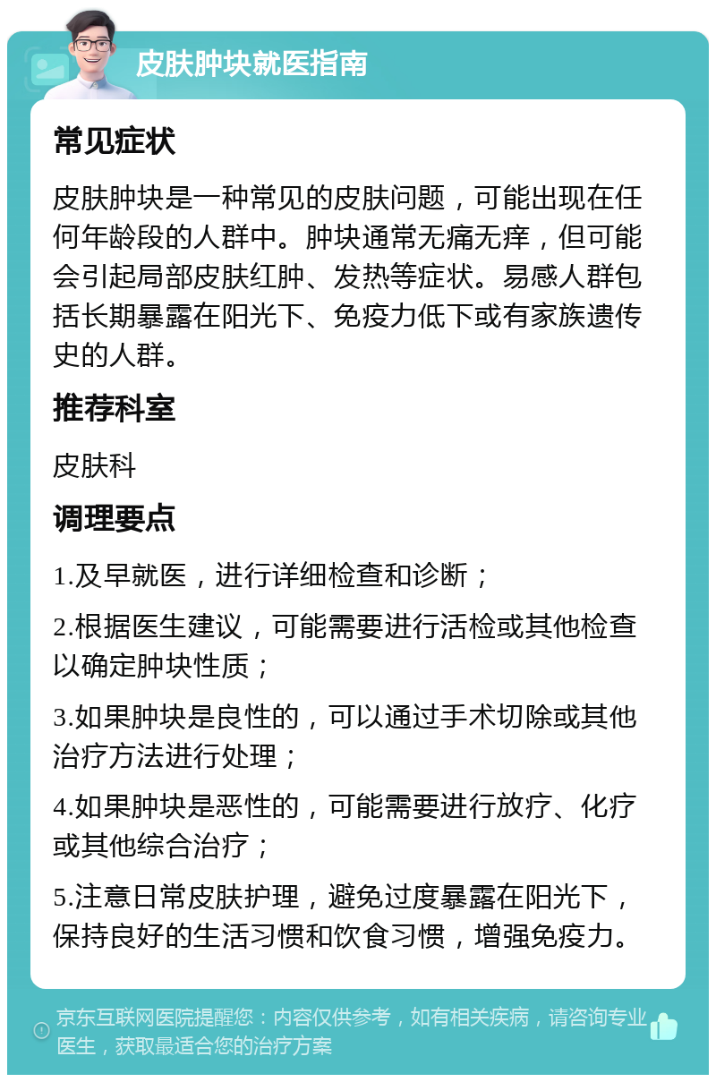 皮肤肿块就医指南 常见症状 皮肤肿块是一种常见的皮肤问题，可能出现在任何年龄段的人群中。肿块通常无痛无痒，但可能会引起局部皮肤红肿、发热等症状。易感人群包括长期暴露在阳光下、免疫力低下或有家族遗传史的人群。 推荐科室 皮肤科 调理要点 1.及早就医，进行详细检查和诊断； 2.根据医生建议，可能需要进行活检或其他检查以确定肿块性质； 3.如果肿块是良性的，可以通过手术切除或其他治疗方法进行处理； 4.如果肿块是恶性的，可能需要进行放疗、化疗或其他综合治疗； 5.注意日常皮肤护理，避免过度暴露在阳光下，保持良好的生活习惯和饮食习惯，增强免疫力。